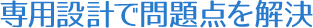 専用設計で問題点を解決