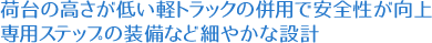 荷台の高さが低い軽トラックの併用で安全性が向上。専用ステップの装備など細やかな設計