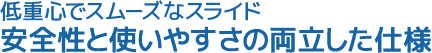 低重心でスムーズなスライド。安全性と使いやすさの両立した仕様