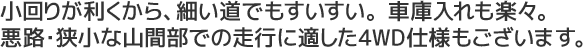 小回りが利くから、細い道でもすいすい。車庫入れも楽々。悪路・狭小な山間部での走行に適した4WD仕様もございます。