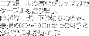エアボールの高いグリップ力でケーブルを送り出し、曲がり・上り・下りに関わらず、最長600~700mまで8の字をかかずに延線が可能