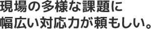 現場の多様な課題に幅広い対応力が頼もしい。
