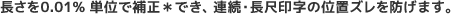 長さを0.01% 単位で補正*でき、連続・長尺印字の位置ズレを防げます。