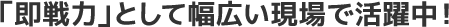 「即戦力」として幅広い現場で活躍中!