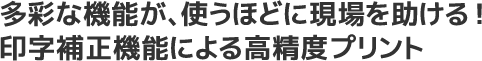 多彩な機能が、使うほどに現場を助ける!印字補正機能による高精度プリント