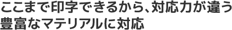 ここまで印字できるから、対応力が違う。豊富なマテリアルに対応