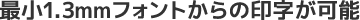最小1.3mmフォントからの印字が可能