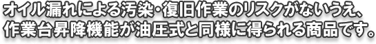 オイル漏れによる汚染・復旧作業のリスクがないうえ、作業台昇降機能が油圧式と同様に得られる商品です。