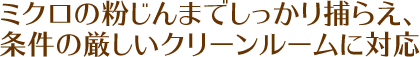 ミクロの粉じんまでしっかり捕らえ、条件の厳しいクリーンルームに対応