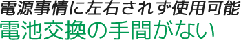 電源事情に左右されず使用可能。電池交換の手間がない
