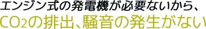 エンジン式の発電機が必要ないから、CO2の排出、騒音の発生がない