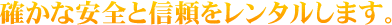 確かな安全と信頼をレンタルします