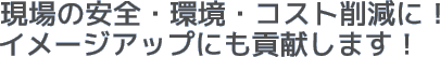 現場の安全・環境・コスト削減に!イメージアップにも貢献します!