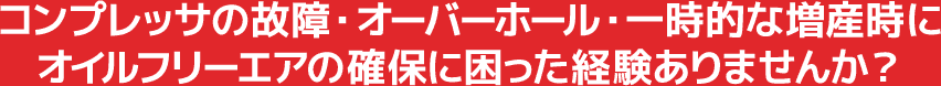 コンプレッサの故障・オーバーホール・一時的な増産時にオイルフリーエアの確保に困った経験ありませんか?