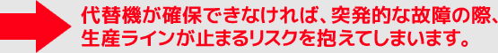 代替機が確保できなければ、突発的な故障の際、生産ラインが止まるリスクを抱えてしまいます。