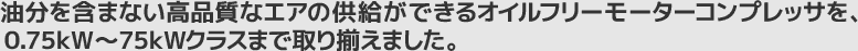 油分を含まない高品質なエアの供給ができるオイルフリーモーターコンプレッサを、0.75kW～75kWクラスまでラインナップ