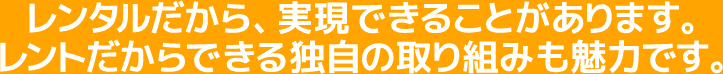 レンタルだから、実現できることがあります。レントだからできる独自の取り組みも魅力です。