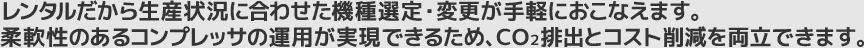 レンタルだから生産状況に合わせた機種選定・変更が手軽に行えます。柔軟性のあるコンプレッサ運用が実現できるため、CO2排出とコストの削減を両立できます。