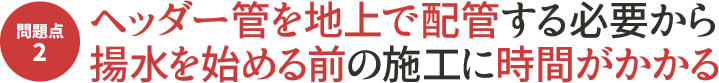 問題点2 ヘッダー管を地上で配管する必要から揚水を始める前の施工に時間がかかる