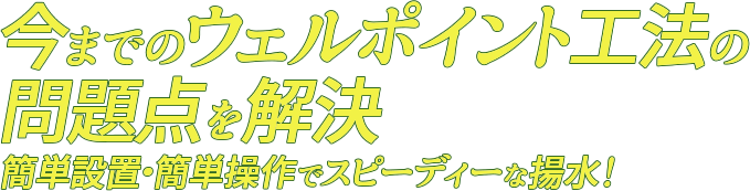 今までのウェルポイント工法の問題点を解決! 簡単設置・簡単操作でスピーディーな揚水！