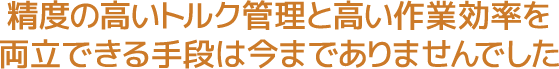 精度の高いトルク管理と高い作業効率を両立できる手段は今までありませんでした