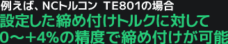 例えば、NCトルコン TE801の場合、設定した締め付けトルクに対して0～＋4%の精度で締め付けが可能