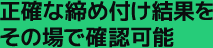 正確な締め付け結果をその場で確認可能