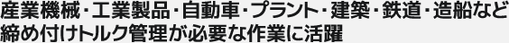 産業機械・工業製品・自動車・プラント・建築・鉄道・造船など締め付けトルク管理が必要な作業に活躍