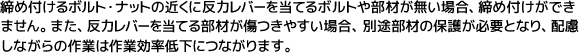 締め付けるボルト・ナットの近くに反力レバーを当てるボルトや部材が無い場合、締め付けができません。また、反力レバーを当てる部材が傷つきやすい場合、別途部材の保護が必要となり、配慮しながらの作業は作業効率低下につながります。
