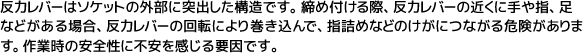 反力レバーはソケットの外部に突出した構造です。締め付ける際、反力レバーの近くに手や指、足などがある場合、反力レバーの回転により巻き込んで、指詰めなどのけがにつながる危険があります。作業時の安全性に不安を感じる要因です。