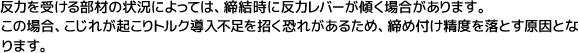 反力を受ける部材の状況によっては、締結時に反力レバーが傾く場合があります。この場合、こじれが起こりトルク導入不足を招く恐れがあるため、締め付け精度を落とす原因となります。