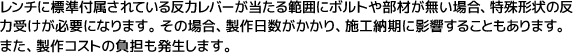 レンチに標準付属されている反力レバーが当たる範囲にボルトや部材が無い場合、特殊形状の反力受けが必要になります。その場合、製作日数がかかり、施工納期に影響することもあります。また、製作コストの負担も発生します。