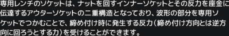 専用レンチのソケットは、ナットを回すインナーソケットとその反力を座金に伝達するアウターソケットの二重構造となっており、波形の部分を専用ソケットでつかむことで、締め付け時に発生する反力（締め付け方向とは逆方向に回ろうとする力）を受けることができます。