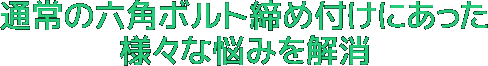 通常の六角ボルト締め付けにあった様々な悩みを解消