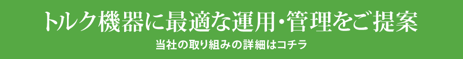 トルク機器に最適な運用・管理をご提案　当社の取り組みの詳細はコチラ