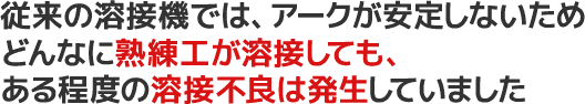 従来の溶接機では、アークが安定しないためどんなに熟練工が溶接しても、ある程度の溶接不良は発生していました