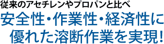 ガソリン・従来のアセチレンやプロパンと比べ安全性・作業性・経済性に優れた溶断作業を実現!