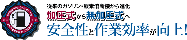 従来のガソリン・酸素溶断機から進化。加圧式から無加圧式へ安全性と作業効率が向上!