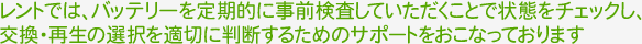 レントでは、バッテリーを定期的に事前検査して頂くことで状態をチェックし、交換・再生の選択を適切に判断するためのサポートをおこなっております