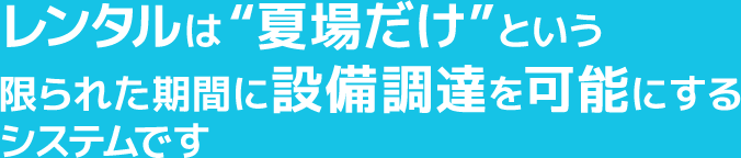 レンタルは“夏場だけ”という限られた期間に設備調達を可能にするシステムです