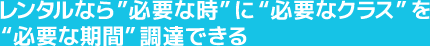 レンタルなら”必要な時”に“必要なクラス”を “必要な期間”調達できる