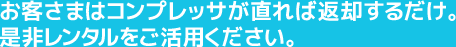 お客さまはコンプレッサが直れば返却するだけ。是非レンタルをご活用ください。