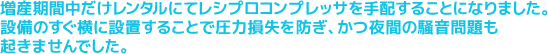 増産期間中だけレンタルにてレシプロコンプレッサを手配することになりました。設備のすぐ横に設置することで圧力損失を防ぎ、かつ夜間の騒音問題も起きませんでした。