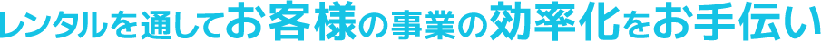 レンタルを通してお客様の事業の効率化をお手伝い