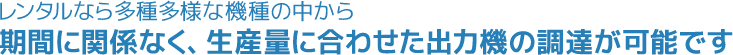 レンタルなら多種多様な機種の中から期間に関係なく、生産量に合わせた出力機の調達が可能です