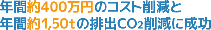 年間約400万円のコスト削減と年間約1,50tの排出CO2削減に成功