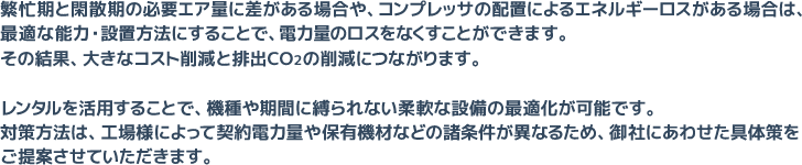 繁忙期と閑散期の必要エア量に差がある場合や、コンプレッサの配置によるエネルギーロスがある場合は、最適な能力・設置方法にすることで、電力量のロスをなくすことができます。その結果、大きなコスト削減と排出CO2の削減につながります。レンタルを活用することで、機種や期間に縛られない柔軟な設備の最適化が可能です。対策方法は、工場様によって契約電力量や保有機材などの諸条件が異なるため、御社にあわせた具体策をご提案させていただきます。