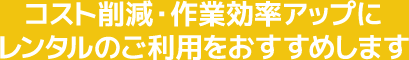 コスト削減・作業効率アップにレンタルのご利用をおすすめします