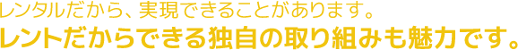 レンタルだから、実現できることがあります。レントだからできる独自の取り組みも魅力です。