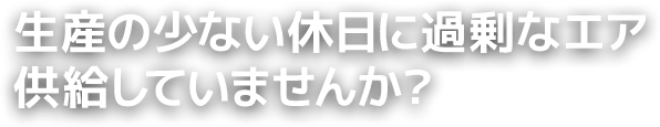 生産の少ない休日に過剰なエア供給していませんか？